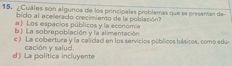 ¿Cuáles son algunos de los principales problemas que se presentan de-
bido al acelerado crecimiento de la población?
a) Los espacios públicos y la economía
b) La sobrepoblación y la alimentación
c) La cobertura y la calidad en los servicios públicos básicos, como edu-
cación y salud.
d) La política incluyente