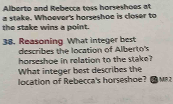 Alberto and Rebecca toss horseshoes at 
a stake. Whoever's horseshoe is closer to 
the stake wins a point. 
38. Reasoning What integer best 
describes the location of Alberto's 
horseshoe in relation to the stake? 
What integer best describes the 
location of Rebecca's horseshoe? ©MP2