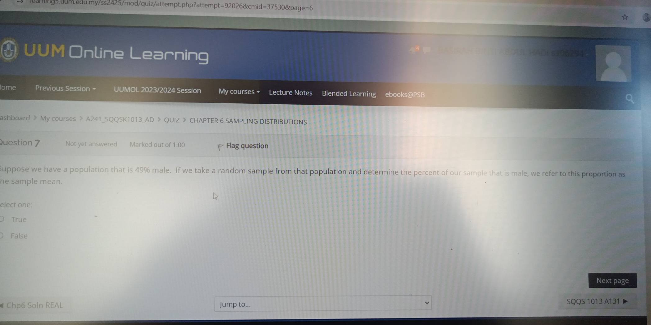 =37 530&page=6
UUM Online Learning BDUL HADi s306294
lome Previous Session × UUMOL 2023/2024 Session My courses Lecture Notes Blended Learning ebooks@PSB
ashboard 》 My courses 》 A241_SQQSK1013_AD 》 QUIZ 》 CHAPTER 6 SAMPLING DISTRIBUTIONS
Question 7 Not yet answered Marked out of 1.00 Flag question
Suppose we have a population that is 49% male. If we take a random sample from that population and determine the percent of our sample that is male, we refer to this proportion as
he sample mean.
elect one:
True
False
Next page
Chp6 Soln REAL Jump to... SQQS 1013 A131