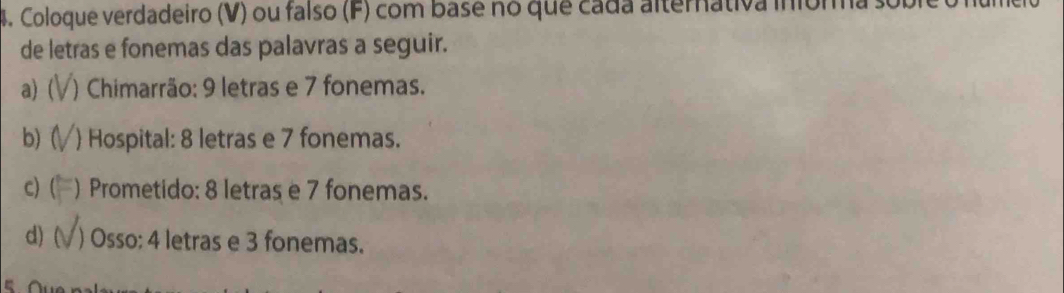 Coloque verdadeiro (V) ou falso (F) com base no que cada alternativa inióm 
de letras e fonemas das palavras a seguir. 
a) ( ) Chimarrão: 9 letras e 7 fonemas. 
b)( ) Hospital: 8 letras e 7 fonemas. 
c) ( ) Prometido: 8 letras e 7 fonemas. 
d) ( ) Osso: 4 letras e 3 fonemas.