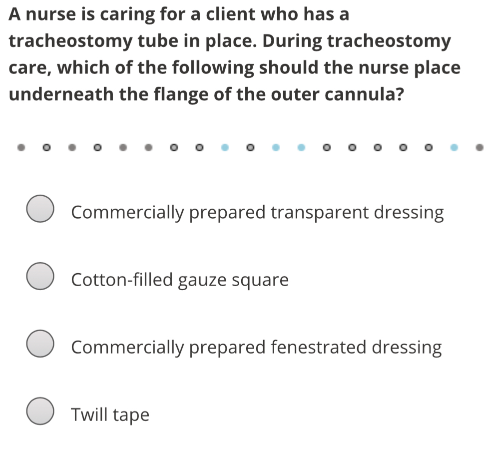 A nurse is caring for a client who has a
tracheostomy tube in place. During tracheostomy
care, which of the following should the nurse place
underneath the flange of the outer cannula?
Commercially prepared transparent dressing
Cotton-filled gauze square
Commercially prepared fenestrated dressing
Twill tape