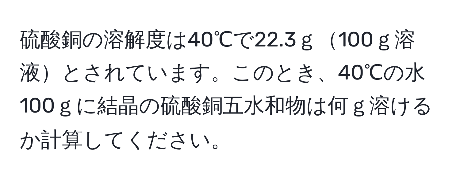 硫酸銅の溶解度は40℃で22.3ｇ100ｇ溶液とされています。このとき、40℃の水100ｇに結晶の硫酸銅五水和物は何ｇ溶けるか計算してください。