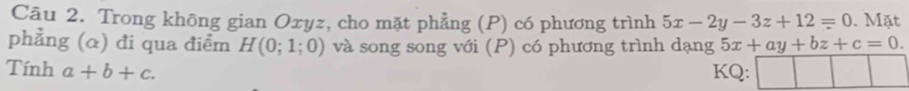 Trong không gian Oxyz, cho mặt phẳng (P) có phương trình 5x-2y-3z+12=0. Mặt 
phẳng (α) đi qua điểm H(0;1;0) và song song với (P) có phương trình dạng 5x+ay+bz+c=0. 
Tính a+b+c. KQ: