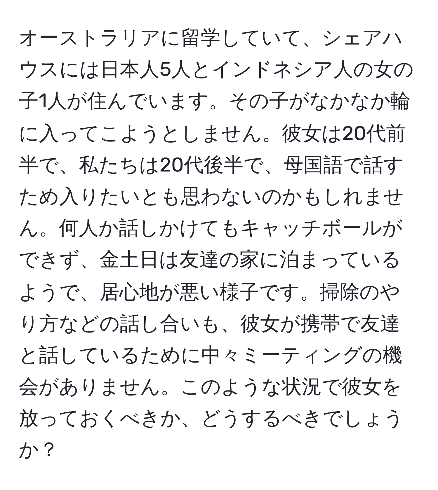 オーストラリアに留学していて、シェアハウスには日本人5人とインドネシア人の女の子1人が住んでいます。その子がなかなか輪に入ってこようとしません。彼女は20代前半で、私たちは20代後半で、母国語で話すため入りたいとも思わないのかもしれません。何人か話しかけてもキャッチボールができず、金土日は友達の家に泊まっているようで、居心地が悪い様子です。掃除のやり方などの話し合いも、彼女が携帯で友達と話しているために中々ミーティングの機会がありません。このような状況で彼女を放っておくべきか、どうするべきでしょうか？