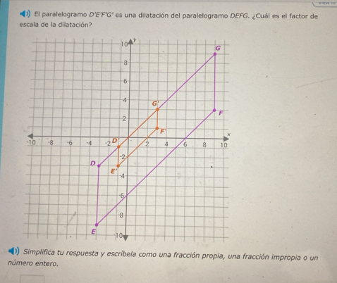 El paralelogramo D'E'F'G' es una dilatación del paralelogramo DEFG. ¿Cuál es el factor de
escala de la dilatación?
(1) Simplifica tu respuesta y escríbela como una fracción propia, una fracción impropia o un
número entero.