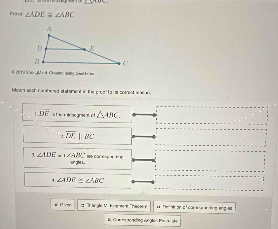 △ ADC. 
Prove: ∠ ADE≌ ∠ ABC
@ 2019 StrongMind. Created using GeoGebra. 
Match each numbered statement in the proof to its correct reason. 
1. overline DE is the midsegment of △ ABC. 
2 overline DEparallel overline BC
3. ∠ ADE and ∠ ABC are corresponding 
angles. 
4. ∠ ADE≌ ∠ ABC
Given := Triangle Midsegment Theorem :: Definition of corresponding angles 
:: Corresponding Angles Postulate