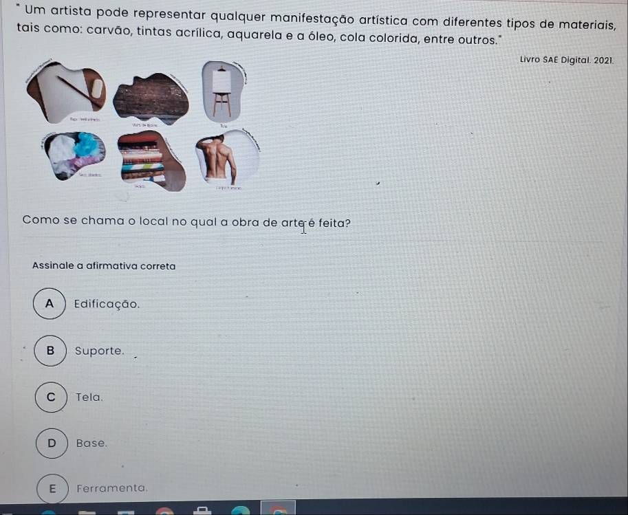 Um artista pode representar qualquer manifestação artística com diferentes tipos de materiais,
tais como: carvão, tintas acrílica, aquarela e a óleo, cola colorida, entre outros."
Livro SAE Digital. 2021.
Como se chama o local no qual a obra de arteé feita?
Assinale a afirmativa correta
A ) Edificação.
B ) Suporte.
C  Tela.
D ) Base.
E ) Ferramenta.