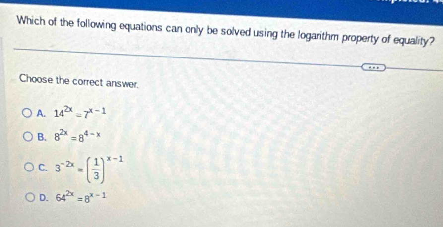 Which of the following equations can only be solved using the logarithm property of equality?
Choose the correct answer.
A. 14^(2x)=7^(x-1)
B. 8^(2x)=8^(4-x)
C. 3^(-2x)=( 1/3 )^x-1
D. 64^(2x)=8^(x-1)