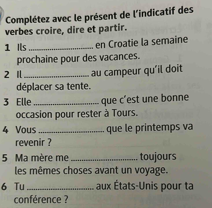 Complétez avec le présent de l’indicatif des 
verbes croire, dire et partir. 
1 Ils_ 
en Croatie la semaine 
prochaine pour des vacances. 
2 1_ 
au campeur qu’il doit 
déplacer sa tente. 
3 Elle_ 
que c’est une bonne 
occasion pour rester à Tours. 
4 Vous _que le printemps va 
revenir ? 
5 Ma mère me _toujours 
les mêmes choses avant un voyage. 
6 Tu _aux États-Unis pour ta 
conférence ?