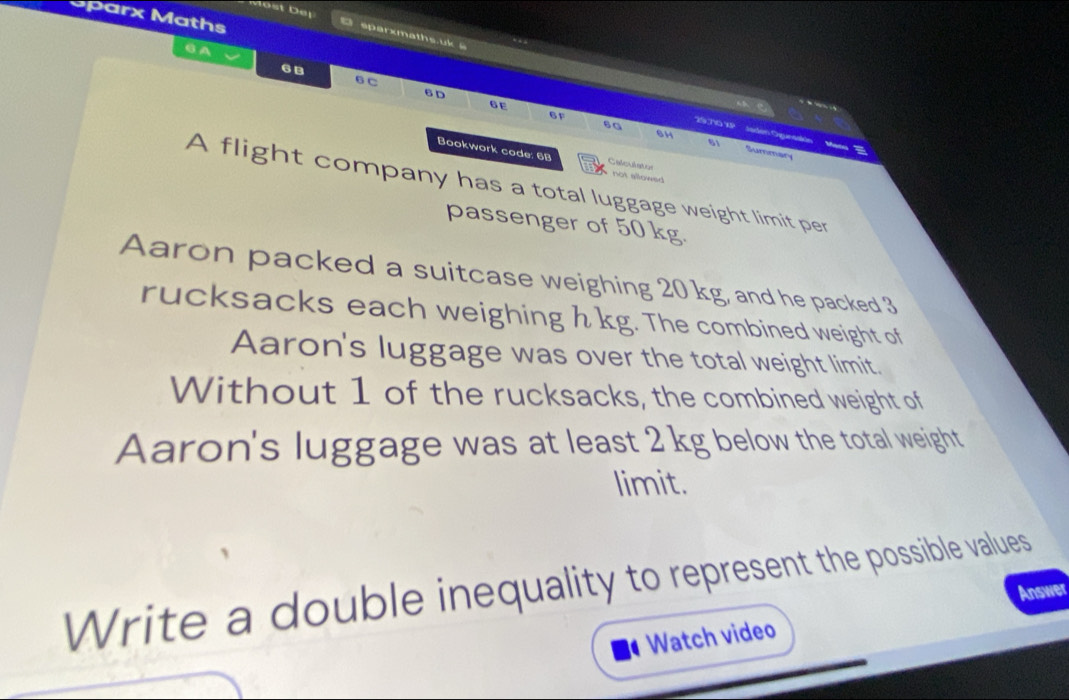 Most Del 
Sparx Maths 
O sparxmaths.uk 
. 
GA
6B
6 C 6 D 6E
6H
29,710 XP seden Oguneakin 81 Mas = 
6G Summary 
Bookwork code: 6B Cale ki not sowe 
A flight company has a total luggage weight limit per 
passenger of 50 kg. 
Aaron packed a suitcase weighing 20 kg, and he packed 3
rucksacks each weighing h kg. The combined weight of 
Aaron's luggage was over the total weight limit. 
Without 1 of the rucksacks, the combined weight of 
Aaron's luggage was at least 2 kg below the total weight 
limit. 
Write a double inequality to represent the possible values 
Answer 
Watch video