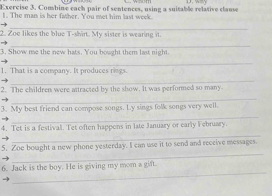 whose C. wnom D. why 
Exercise 3. Combine each pair of sentences, using a suitable relative clause 
1. The man is her father. You met him last week. 
_ 
2. Zoe likes the blue T-shirt. My sister is wearing it. 
_ 
3. Show me the new hats. You bought them last night. 
_ 
1. That is a company. It produces rings. 
_ 
2. The children were attracted by the show. It was performed so many. 
_ 
3. My best friend can compose songs. Ly sings folk songs very well. 
_ 
4. Tet is a festival. Tet often happens in late January or early February. 
_ 
_ 
5. Zoe bought a new phone yesterday. I can use it to send and receive messages. 
_ 
6. Jack is the boy. He is giving my mom a gift.