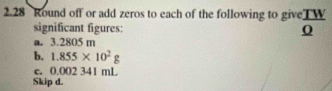 2.28 Round off or add zeros to each of the following to give  TW/Q 
significant figures: 
a. 3.2805 m
b. 1.855* 10^2g
c. 0.002 341 mL
Skip d.