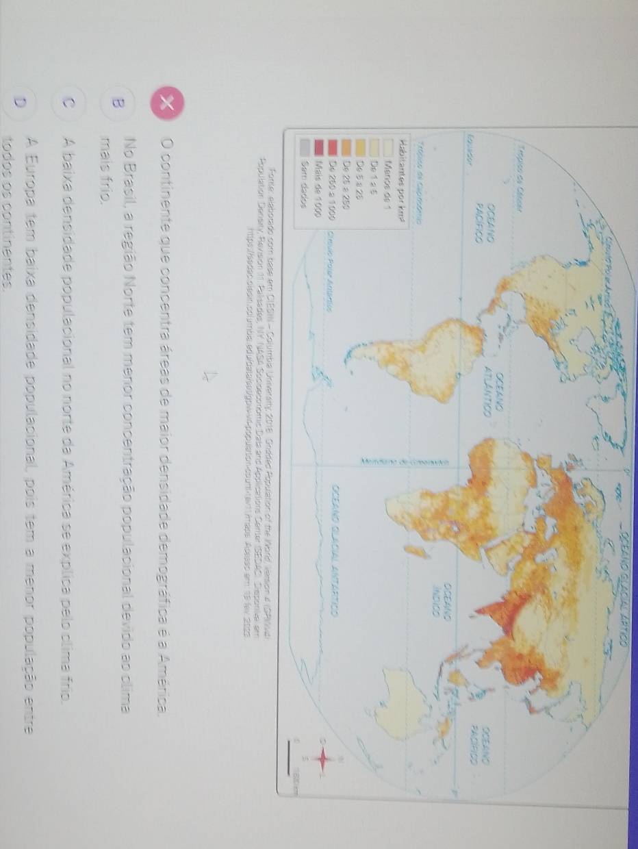 OCeANo GlAcíal Artico
O continente que concentra áreas de maior densidade demográfica é a América.
No Brasil, a região Norte tem menor concentração populacional devido ao clima
B
mais frio.
C A baixa densidade populacional no norte da América se explica pelo clima frio.
D
A Europa tem baixa densidade populacional, pois tem a menor população entre
todos os continentes.