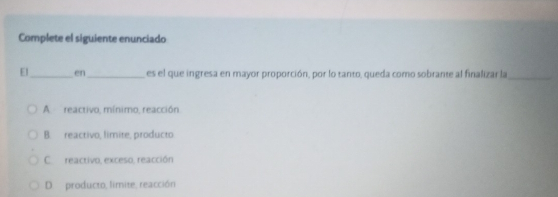 Complete el siguiente enunciado
El_ en_ es el que ingresa en mayor proporción, por lo tanto, queda como sobrante al finalizar la_
A reactivo, mínimo, reacción.
B. reactivo, limite, producto
C reactivo, exceso, reacción
D. producto, limite, reacción