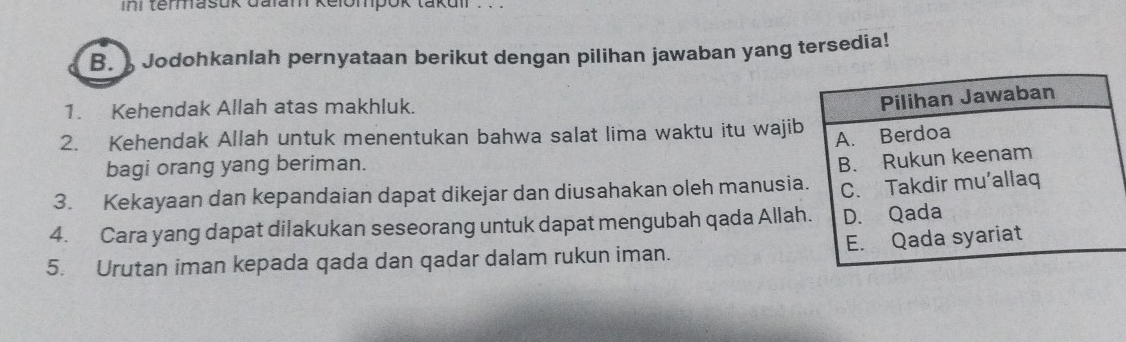 ini termasuk dalam kelompok takuir . . . 
B. Jodohkanlah pernyataan berikut dengan pilihan jawaban yang tersedia! 
1. Kehendak Allah atas makhluk. 
2. Kehendak Allah untuk menentukan bahwa salat lima waktu itu waji 
bagi orang yang beriman. 
3. Kekayaan dan kepandaian dapat dikejar dan diusahakan oleh manusi 
4. Cara yang dapat dilakukan seseorang untuk dapat mengubah qada Alla 
5. Urutan iman kepada qada dan qadar dalam rukun iman.