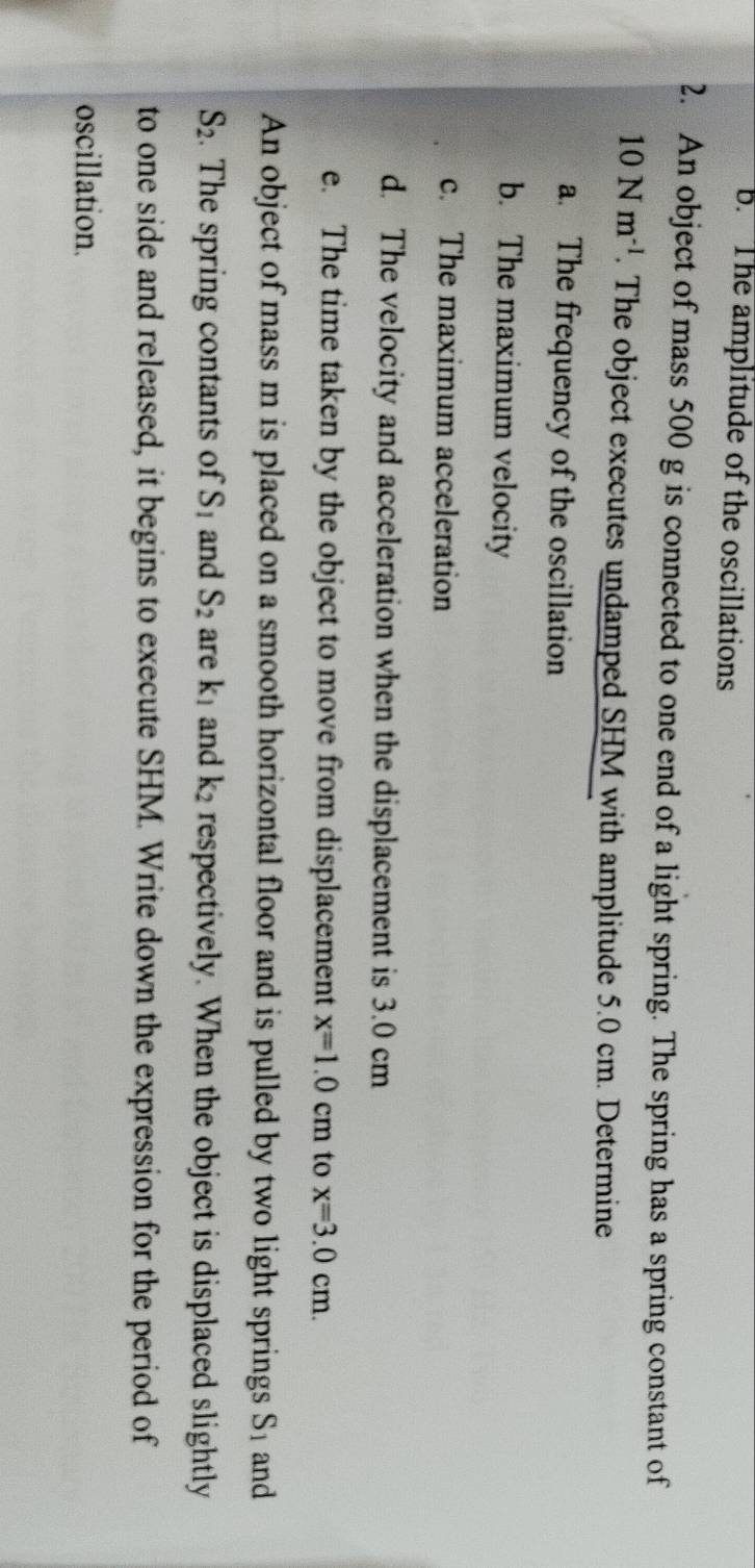 The amplitude of the oscillations 
2. An object of mass 500 g is connected to one end of a light spring. The spring has a spring constant of
10Nm^(-l). The object executes undamped SHM with amplitude 5.0 cm. Determine 
a. The frequency of the oscillation 
b. The maximum velocity 
c. The maximum acceleration 
d. The velocity and acceleration when the displacement is 3.0 cm
e. The time taken by the object to move from displacement x=1.0cm to x=3.0cm. 
An object of mass m is placed on a smooth horizontal floor and is pulled by two light springs S_1 and
S_2. The spring contants of S_1 and S_2 are k_1 and k_2 respectively. When the object is displaced slightly 
to one side and released, it begins to execute SHM. Write down the expression for the period of 
oscillation.