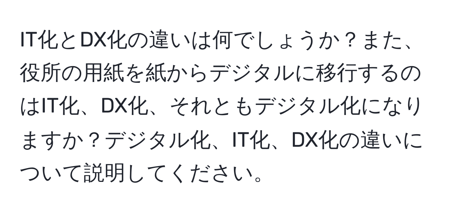 IT化とDX化の違いは何でしょうか？また、役所の用紙を紙からデジタルに移行するのはIT化、DX化、それともデジタル化になりますか？デジタル化、IT化、DX化の違いについて説明してください。