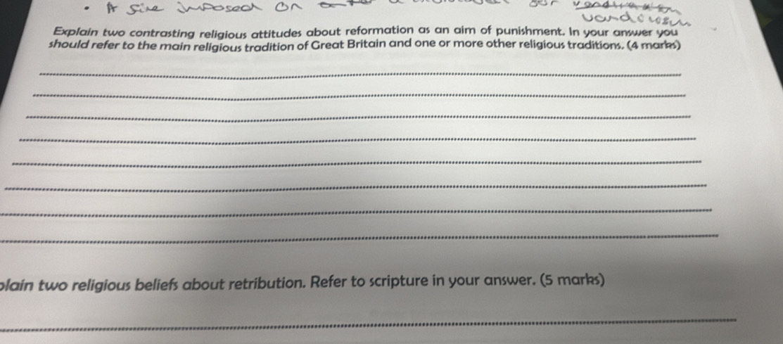 Explain two contrasting religious attitudes about reformation as an aim of punishment. In your answer you 
should refer to the main religious tradition of Great Britain and one or more other religious traditions. (4 marks) 
_ 
_ 
_ 
_ 
_ 
_ 
_ 
_ 
plain two religious beliefs about retribution. Refer to scripture in your answer. (5 marks) 
_