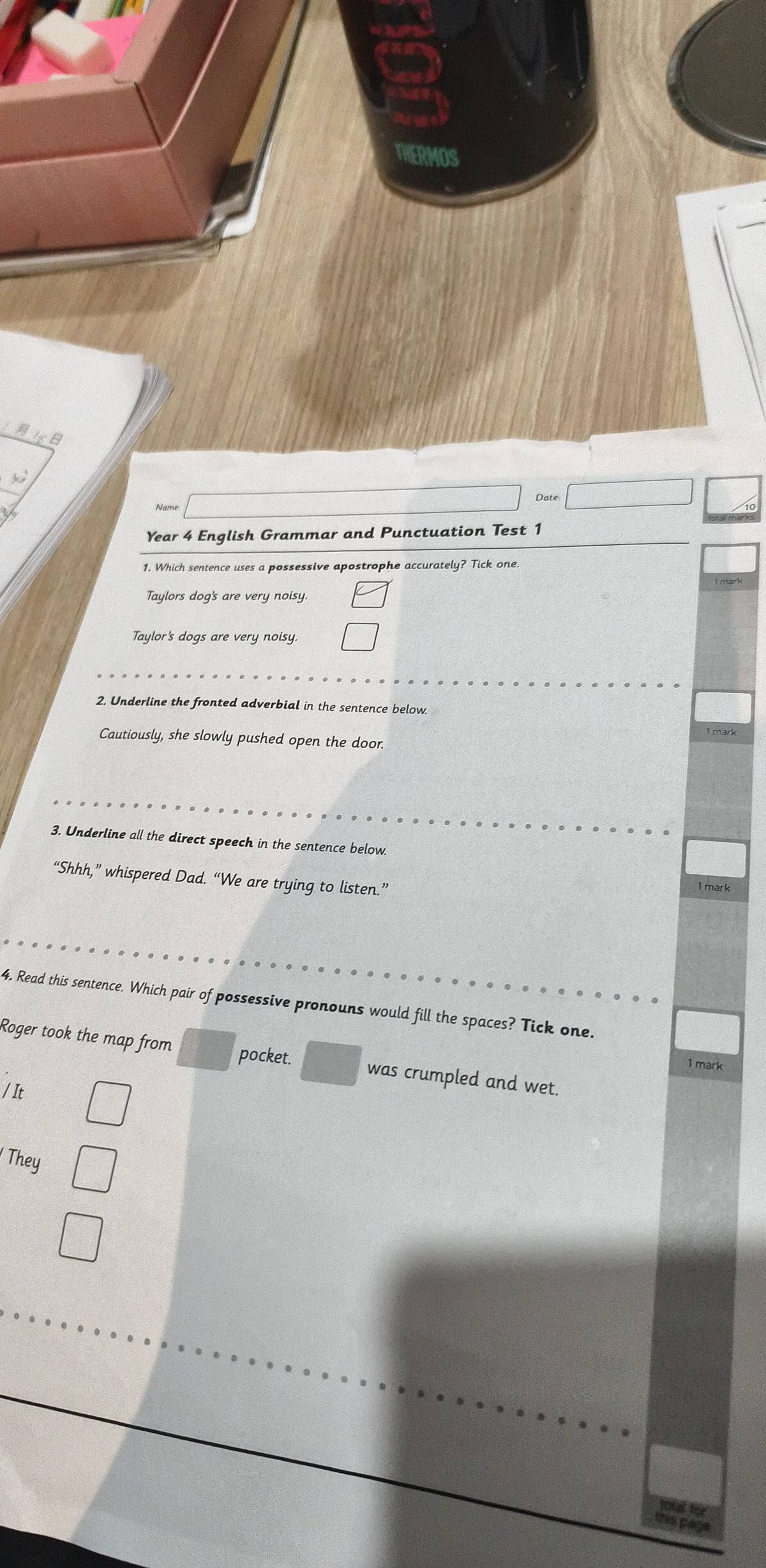 Name
Year 4 English Grammar and Punctuation Test 1
1. Which sentence uses a possessive apostrophe accurately? Tick one
Taylors dog's are very noisy.
Taylor's dogs are very noisy.
2. Underline the fronted adverbial in the sentence below.
Cautiously, she slowly pushed open the door.
3. Underline all the direct speech in the sentence below.
“Shhh,” whispered Dad. “We are trying to listen.”
1 mark
4. Read this sentence. Which pair of possessive pronouns would fill the spaces? Tick one.
pocket.
Roger took the map from was crumpled and wet.
1 mark
/It
' They
this page