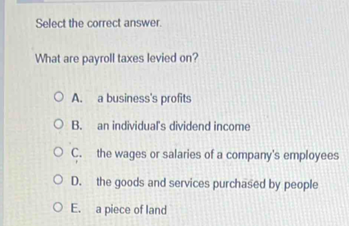 Select the correct answer.
What are payroll taxes levied on?
A. a business's profits
B. an individual's dividend income
C. the wages or salaries of a company's employees
D. the goods and services purchased by people
E. a piece of land