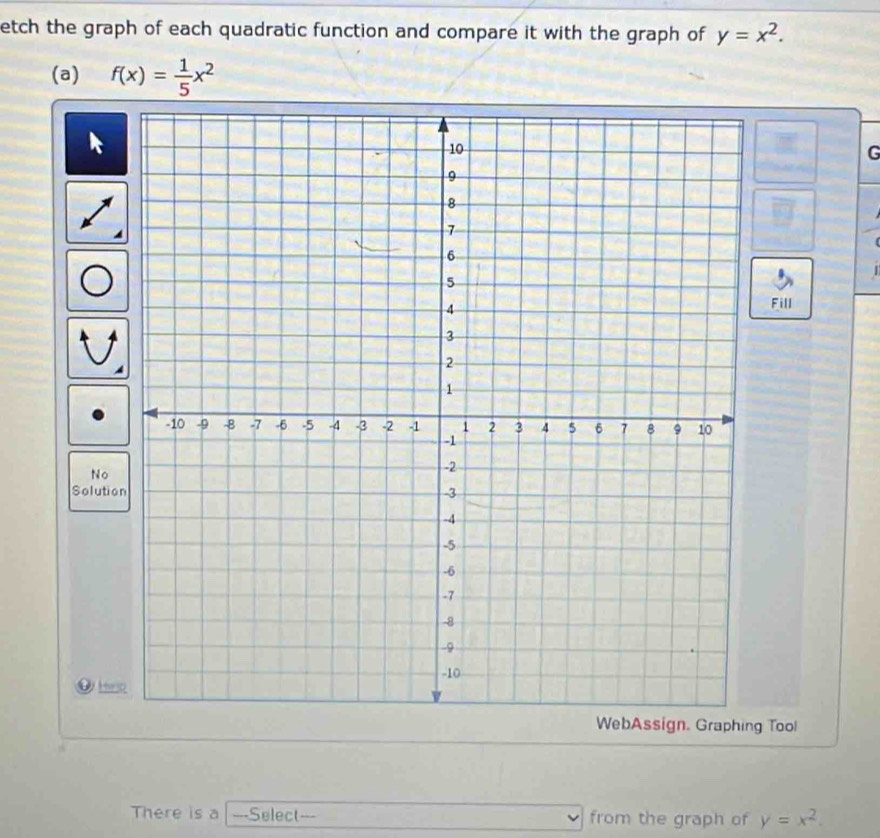 etch the graph of each quadratic function and compare it with the graph of y=x^2. 
(a) f(x)= 1/5 x^2
G
Fill
No
Solutio
D es
WebAssign. Graphing Tool
There is a --Select--- from the graph of y=x^2.