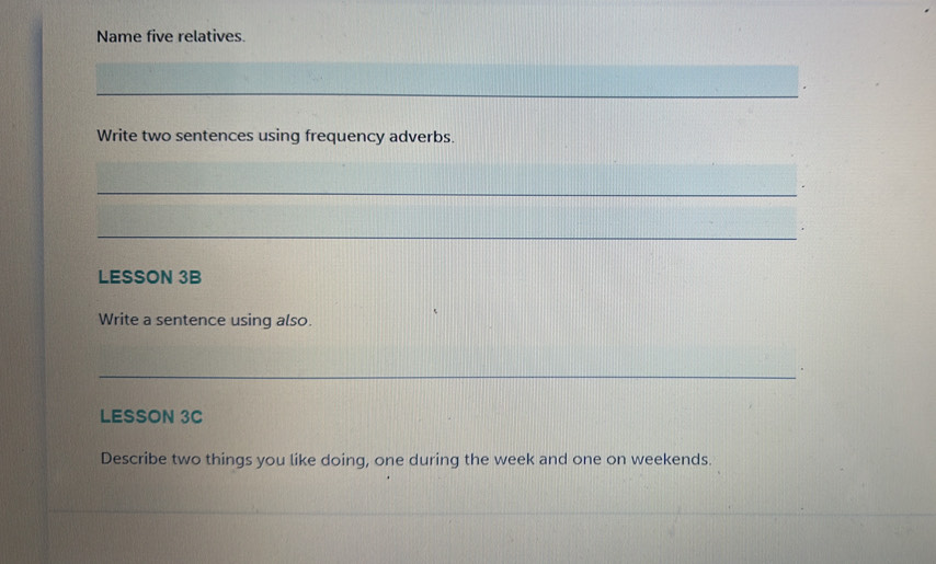 Name five relatives. 
_ 
Write two sentences using frequency adverbs. 
_ 
_ 
LESSON 3B 
Write a sentence using also. 
_ 
LESSON 3C 
Describe two things you like doing, one during the week and one on weekends. 
_ 
_ 
_ 
_