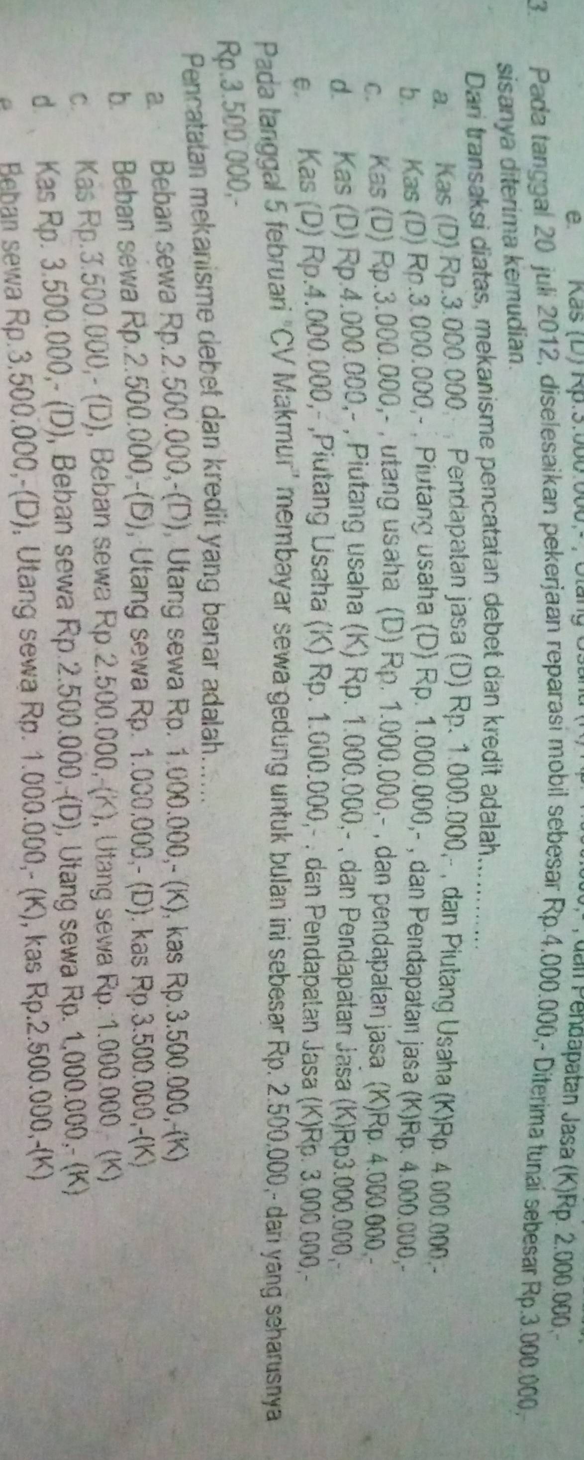 Kas (D) Rp.3:060:000,- , Gtăng Ust
uall Pendapatan Jasa (K)Rp. 2.000.000
3 Pada tanggal 20 juli 2012, diselesaikan pekerjaan reparasi mobil sebesar Rp.4.000.000,- Diterima tunai sebesar Rp.3.000.000,
sisanya diterima kemudian.
Dari transaksi diatas, mekanisme pencatatan debet dan kredit adalah............
a. Kas (D).Rp.3.000.000,  Pendapatan jasa (D) Rp. 1.000.000,- , dan Piutang Usaha (K)Rp. 4.000.000.-
b. Kas (D) Rp.3.000.000,- , Piutang usaha (D) Rp. 1.000.000,- , dan Pendapatan jasa (K)Rp. 4.000.000,-
c. Kas (D) Rp.3.000.000,- , utang usaha (D) Rp. 1.000.000,- , dan pendapalan jasa (K)Rp. 4.000.000.-
d. Kas (D) Rp.4.000.000,- , Piutang usaha (K) Rp. 1.000.000,- , dan Pendapatan Jasa (K)Rp3.000.000, -
e. Kas (D) Rp.4.000.000,- ,Piutang Usaha (K) Rp. 1.000.000,- . dan Pendapatan Jasa (K)Rp. 3.000.000,-
Pada tanggal 5 februari "CV Makmur" membayar sewa gedung untuk bulan ini sebesar Rp. 2.500,000,- dar yang seharusnya
Rp.3.500.000,-
Pencatatan mekanisme debet dan kredit yang benar adalah.......
a. Beban sewa Rp.2.500.000,-(D), Utang sewa Rp. 1.000.000,- (K), kas Rp.3.500.000,-(K)
b. Beban sewa Rp.2.500.000,-(D), Utang sewa Rp. 1.000.000,- (D). kas Rp.3.500.000,-(K)
c. Kas Rp.3.500.000,- (D), Beban sewa Rp.2.500.000,-(K), Utang sewa Rp. 1.000.000,- (K)
d.  Kas Rp. 3.500.000,- (D), Beban sewa Rp.2.500.000,-(D), Utang sewa Rp. 1.000.000,- (K)
e Beban sewa Rp.3.500.000,-(D), Utang sewa Rp. 1.000.000,- (K), kas Rp.2.500.000,-(K)