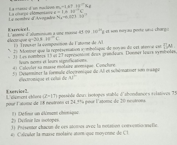 La masse d'un nucléon m_e=1,6710^(-27)Kg
La charge élémentaire e=1.610^(-19)C
Le nombre d'Avogadro N_A=6.023.10^(23)
Exercice1. 
L'atome d'aluminium a une masse 45.09.10^(-24)g et son noyau porte ure charge 
électrique q=20.810^(-19)C. 
1) Trouver la composition de l’atome de Al 
2) Montrer que la représentation symbolique de noyau de cet atome est _(13)^(27)Al
3) Les nombres 13 et 27 représentent deux grandeurs. Donner leurs symboles, 
leurs noms et leurs significations. 
4) Calculer sa masse molaire atomique. Conclure. 
5) Déterminer la formule électronique de Al et schématiser son nuage 
électronique et celui de Al^(3+)
Exercice2. 
L'élément chlore (Z=17) possède deux isotopes stable d'abondances relatives 75
pour l’atome de 18 neutrons et 24,5% pour l’atome de 20 neutrons 
1) Définir un élément chimique. 
2) Définir les isotopes. 
3) Présenter chacun de ces atomes avec la notation conventionnelle. 
4) Calculer la masse molaire atom que moyenne de Cl.