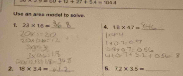 30* 2.9=60+12+27+5.4=104.4
Use an area model to solve. 
1. 23* 1.6= _ 
4. 1.8* 4.7= _ 
2. 18* 3.4= _5. 7.2* 3.5= _