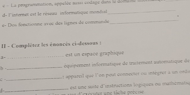 La programmation, appelée aussi codage dans le domaine m 
d- l'internet est le réseau informatique mondial 
_ 
e- Dos fonctionne avec des lignes de commande 
_ 
II - Complétez les énoncés ci-dessous : 
a- _est un espace graphique 
b - 
_équipement informatique de traitement automatique de 
C -_ : appareil que l'on peut connecter ou intégrer à un ordir 
d-_ est une suite d'instructions logiques ou mathématiq 
ue d'exécuter une tâche précise