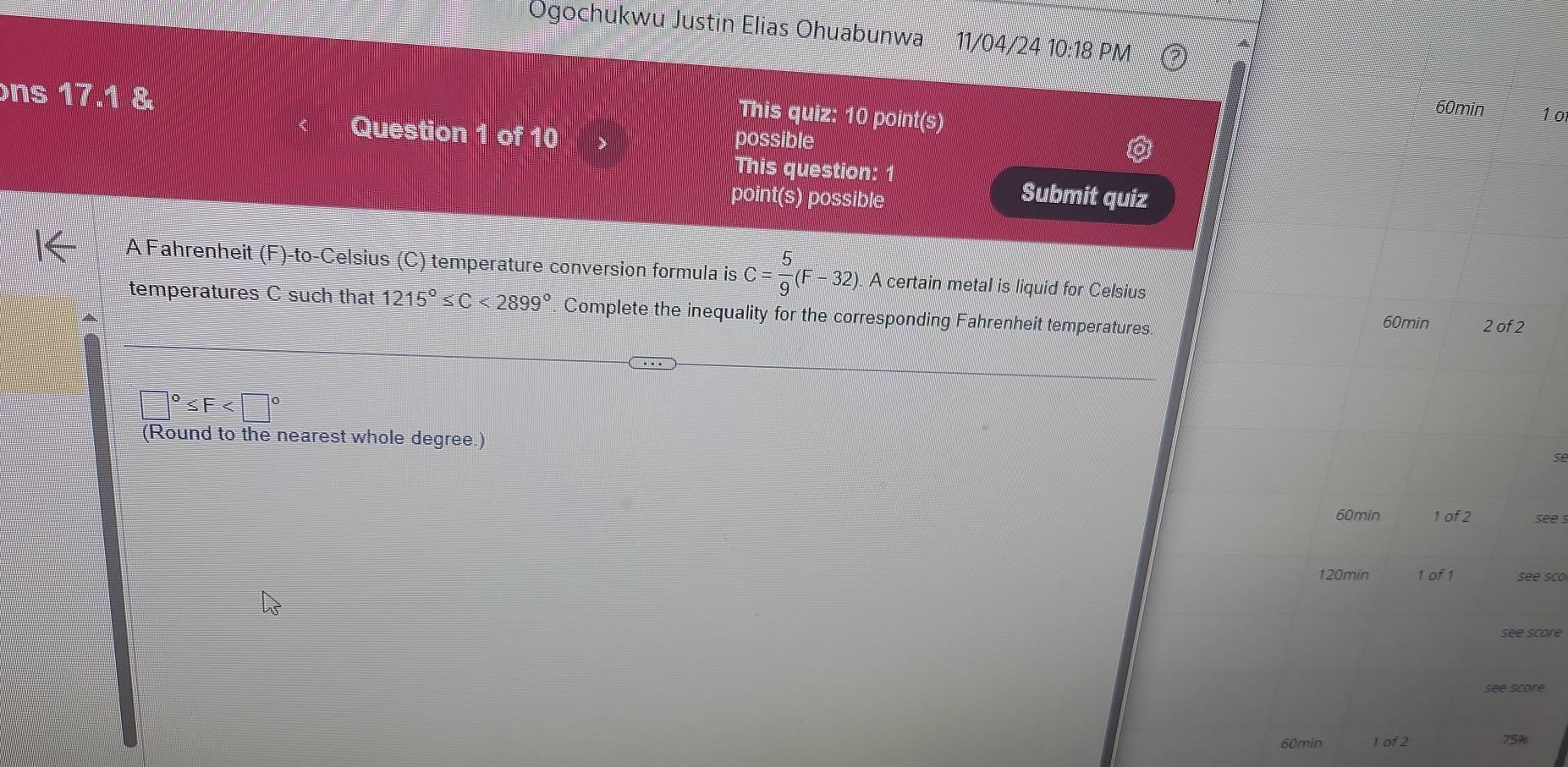 Ogochukwu Justin Elias Ohuabunwa 11/04/24 10:18 PM 
ns 17.1 & 
This quiz: 10 point(s) 
60min 1 o 
Question 1 of 10 possible 
This question: 1 
point(s) possible 
Submit quiz 
A Fahrenheit (F)-to-Celsius (C) temperature conversion formula is C= 5/9 (F-32). A certain metal is liquid for Celsius 
temperatures C such that 1215°≤ C<2899° Complete the inequality for the corresponding Fahrenheit temperatures. 2 of 2
60min
□°≤ F
(Round to the nearest whole degree.) 
Se
60min 1 of 2 see .
120min 1 of 1 see sco 
see score
60min 1 of 2 75%