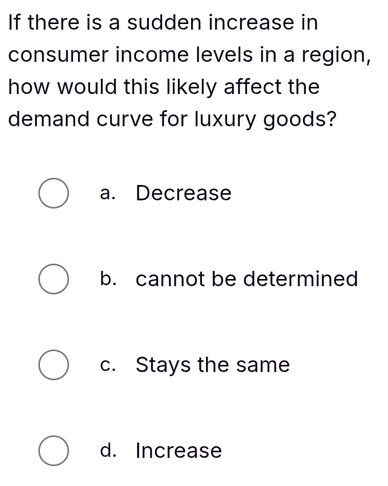 If there is a sudden increase in
consumer income levels in a region,
how would this likely affect the
demand curve for luxury goods?
a. Decrease
b. cannot be determined
c. Stays the same
d. Increase