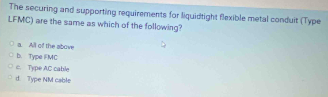 The securing and supporting requirements for liquidtight flexible metal conduit (Type
LFMC) are the same as which of the following?
a. All of the above
b. Type FMC
c. Type AC cable
d. Type NM cable