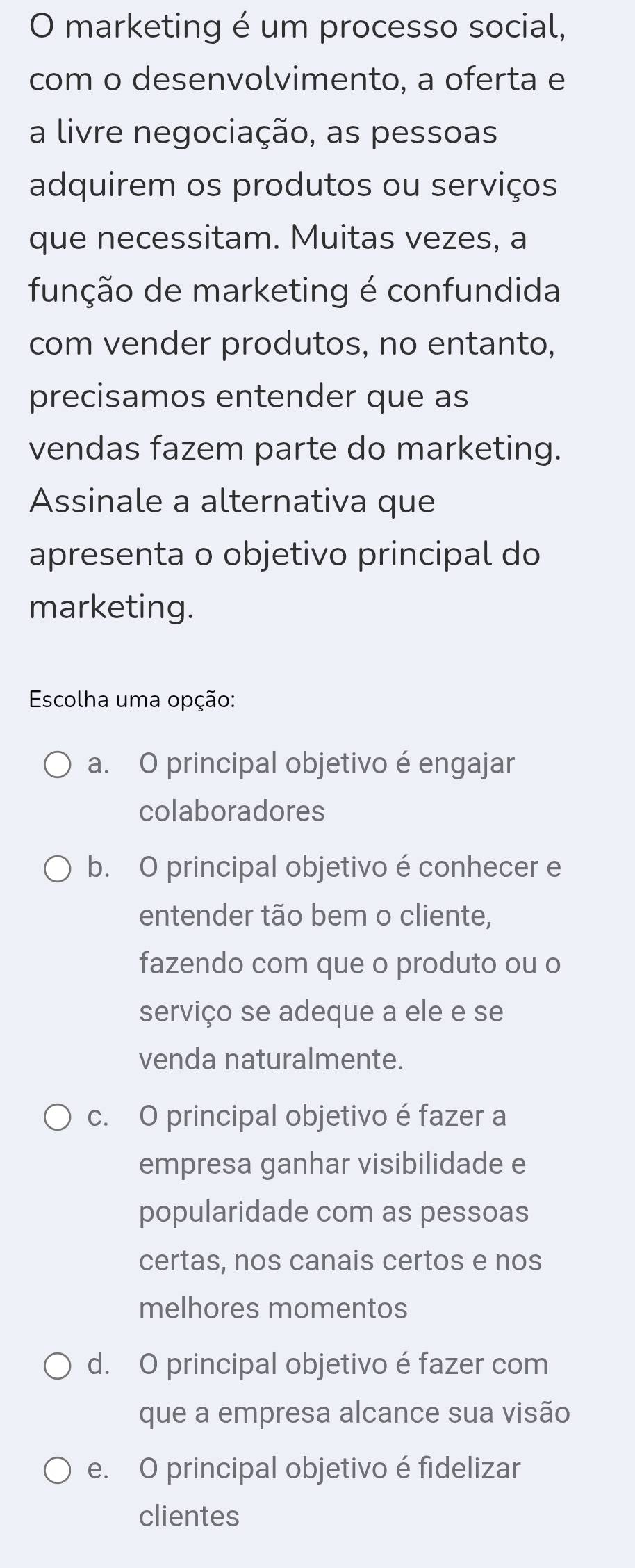 marketing é um processo social,
com o desenvolvimento, a oferta e
a livre negociação, as pessoas
adquirem os produtos ou serviços
que necessitam. Muitas vezes, a
função de marketing é confundida
com vender produtos, no entanto,
precisamos entender que as
vendas fazem parte do marketing.
Assinale a alternativa que
apresenta o objetivo principal do
marketing.
Escolha uma opção:
a. O principal objetivo é engajar
colaboradores
b. O principal objetivo é conhecer e
entender tão bem o cliente,
fazendo com que o produto ou o
serviço se adeque a ele e se
venda naturalmente.
c. O principal objetivo é fazer a
empresa ganhar visibilidade e
popularidade com as pessoas
certas, nos canais certos e nos
melhores momentos
d. O principal objetivo é fazer com
que a empresa alcance sua visão
e. O principal objetivo é fidelizar
clientes