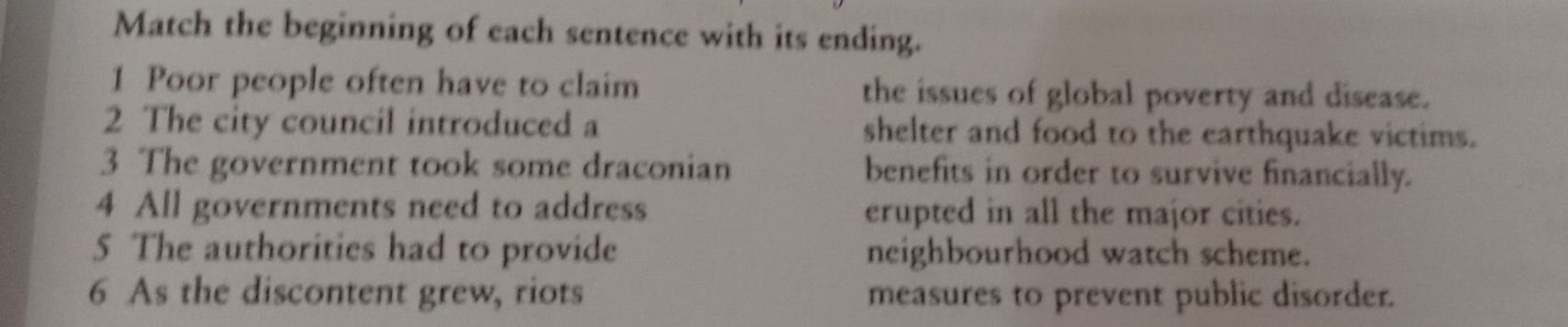Match the beginning of each sentence with its ending. 
1 Poor people often have to claim the issues of global poverty and disease. 
2 The city council introduced a shelter and food to the earthquake victims. 
3 The government took some draconian benefits in order to survive financially. 
4 All governments need to address erupted in all the major cities. 
5 The authorities had to provide neighbourhood watch scheme. 
6 As the discontent grew, riots measures to prevent public disorder.