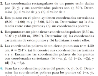 Las coordenadas rectangulares de un punto están dadas 
por (2,y) , y sus coordenadas polares son (r,30°). Deter- 
mine (a) el valor de y, y (b) el valor de r. 
3. Dos puntos en el plano xy tienen coordenadas cartesianas
(2.00,-4.00)m (-3.00,3.00)m. Determine: (a) la dis- 
tancia entre estos puntos y (b) sus coordenadas polares. 
4. Dos puntos en un plano tienen coordenadas polares (2.50 m,
30.0°) v (3.80m,120.0°). Determine (a) las coordenadas 
cartesianas de estos puntos y (b) la distancia entre ellos. 
5. Las coordenadas polares de un cierto punto son (r=4.30
cm,θ =214°). (a) Encuentre sus coordenadas cartesianas 
x y y. Encuentre las coordenadas polares de los puntos 
con coordenadas cartesianas (b) (-x,y) , (c) (-2x,-2y) , y
(d) (3x,-3y). 
6. Sean las coordenadas polares del punto (x,y), (r,θ ) , Deter- 
mine las coordenadas polares para los puntos (a) (-x,y),