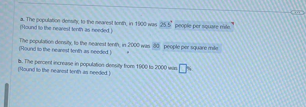 The population density, to the nearest tenth, in 1900 was 25.5 people per square mile. 
(Round to the nearest tenth as needed.) 
The population density, to the nearest tenth, in 2000 was 80 people per square mile. 
(Round to the nearest tenth as needed.) 
b. The percent increase in population density from 1900 to 2000 was □ %. 
(Round to the nearest tenth as needed.)