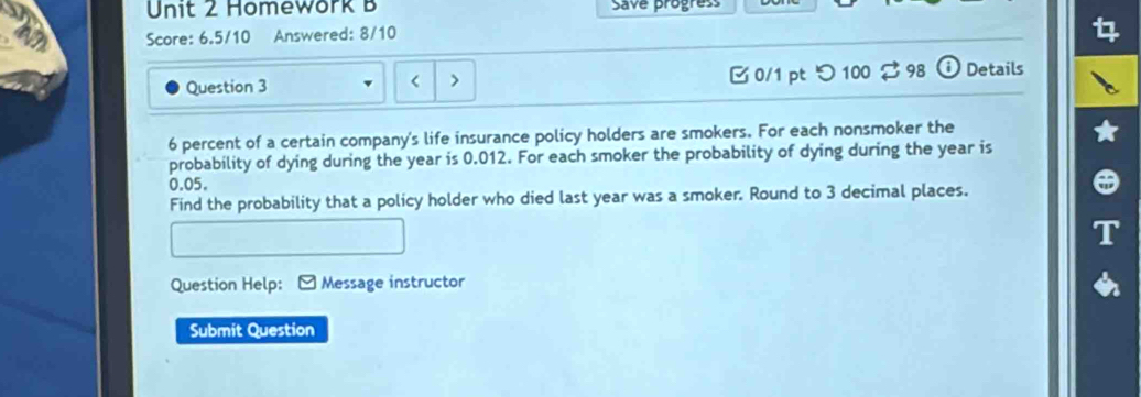 Homework B Save progress 
Score: 6.5/10 Answered: 8/10 
Question 3 < > B0/1 pt つ 100 $ 98 Details
6 percent of a certain company's life insurance policy holders are smokers. For each nonsmoker the 
probability of dying during the year is 0.012. For each smoker the probability of dying during the year is
0.05. 
Find the probability that a policy holder who died last year was a smoker. Round to 3 decimal places. 
Question Help: Message instructor 
Submit Question