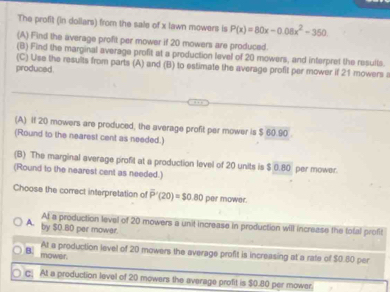 The profit (in dollars) from the sale of x lawn mowers is P(x)=80x-0.08x^2-350. 
(A) Find the average profit per mower if 20 mowers are produced.
(B) Find the marginal average profit at a production level of 20 mowers, and interpret the results.
(C) Use the results from parts (A) and (B) to estimate the average profit par mower if 21 mowers a
produced.
(A) If 20 mowers are produced, the average profit per mower is $60.90
(Round to the nearest cent as needed.)
(B) The marginal average profit at a production level of 20 units is $ 0.80 per mower.
(Round to the nearest cent as needed.)
Choose the correct interpretation of overline P'(20)=$0.80 per mower.
At a production level of 20 mowers a unit increase in production will increase the total profit
A. by $O.B0 per mower.
At a production level of 20 mowers the average profit is increasing at a rate of $0.80 per
B. mower.
C At a production level of 20 mowers the average profit is $0.80 per mower.