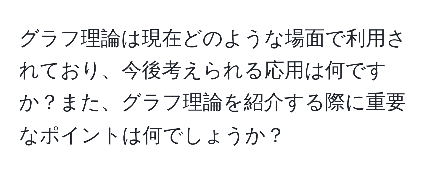 グラフ理論は現在どのような場面で利用されており、今後考えられる応用は何ですか？また、グラフ理論を紹介する際に重要なポイントは何でしょうか？