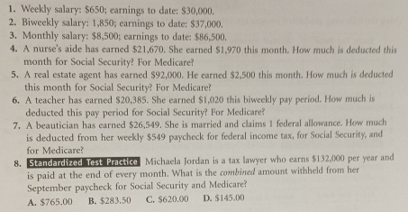 Weekly salary: $650; earnings to date: $30,000.
2. Biweekly salary: 1,850; earnings to date: $37,000.
3. Monthly salary: $8,500; earnings to date: $86,500.
4. A nurse's aide has earned $21,670. She earned $1,970 this month. How much is deducted this
month for Social Security? For Medicare?
5. A real estate agent has earned $92,000. He earned $2,500 this month. How much is deducted
this month for Social Security? For Medicare?
6. A teacher has earned $20,385. She earned $1,020 this biweekly pay period. How much is
deducted this pay period for Social Security? For Medicare?
7. A beautician has earned $26,549. She is married and claims 1 federal allowance. How much
is deducted from her weekly $549 paycheck for federal income tax, for Social Security, and
for Medicare?
8. Standardized Test Practice Michaela Jordan is a tax lawyer who earns $132,000 per year and
is paid at the end of every month. What is the combined amount withheld from her
September paycheck for Social Security and Medicare?
A. $765.00 B. $283.50 C. $620.00 D. $145.00