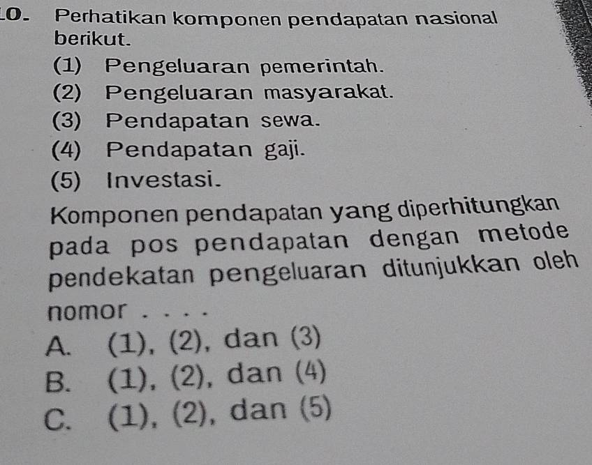 Perhatikan komponen pendapatan nasional
berikut.
(1) Pengeluaran pemerintah.
(2) Pengeluaran masyarakat.
(3) Pendapatan sewa.
(4) Pendapatan gaji.
(5) Investasi.
Komponen pendapatan yang diperhitungkan
pada pos pendapatan dengan metode 
pendekatan pengeluaran ditunjukkan oleh 
nomor . . . .
A. (1), (2), dan (3)
B. (1), (2), dan (4)
C. (1), (2), dan (5)