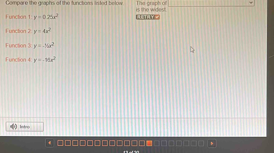 Compare the graphs of the functions listed below. The graph of 
is the widest. 
Function 1:y=0.25x^2 RETRY 
Function 2 y=4x^2
Function 3: y=-1/2x^2
Function 4: y=-16x^2
Intro