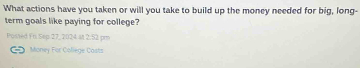 What actions have you taken or will you take to build up the money needed for big, long- 
term goals like paying for college? 
Posted Fri Sep 27, 2024 at 2:52 pm 
Money For Coliege Costs