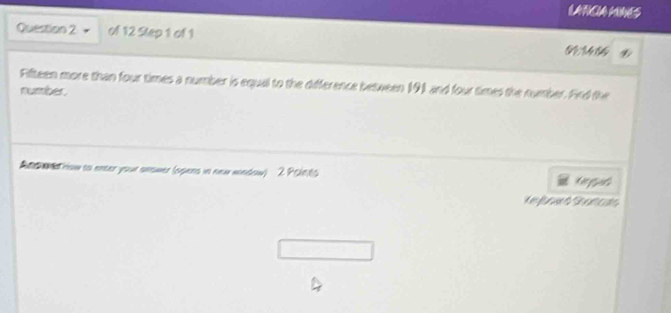 LATCIA MNES 
Question 2 of 12 Step 1 of 1
6 M 6
Fifteen more than four times a number is equal to the difference between 191 and four times the number. Fird the 
number. 
And wed how to enter your anower (spers in new wondow) 2 Points