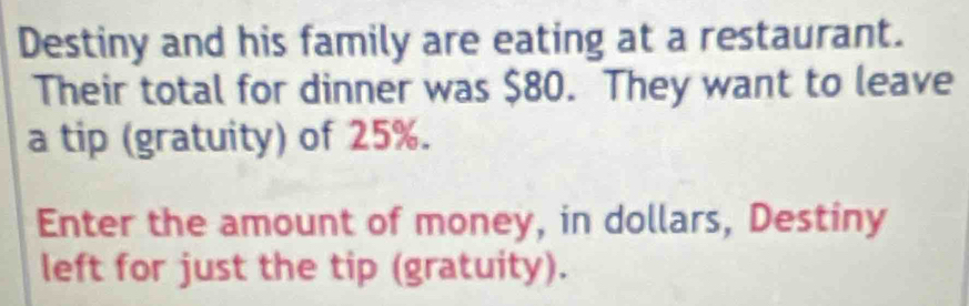 Destiny and his family are eating at a restaurant. 
Their total for dinner was $80. They want to leave 
a tip (gratuity) of 25%. 
Enter the amount of money, in dollars, Destiny 
left for just the tip (gratuity).