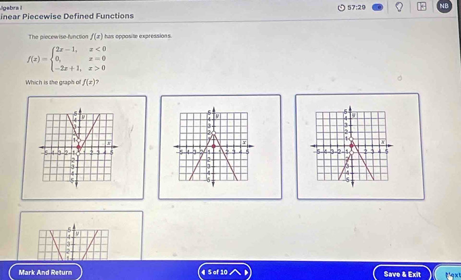 Igebra l 57:29 
NB 
Linear Piecewise Defined Functions 
The piecewise-function f(x) has opposite expressions.
f(x)=beginarrayl 2x-1,x<0 0,x=0 -2x+1,x>0endarray.
Which is the graph of f(x) ?
y
3
2
a
X
-5 4 3 2 1 2 5
2
3
A
5
5
4 a 
a 
Mark And Return ◀ 5 of 10 Save & Exit μ'9x'