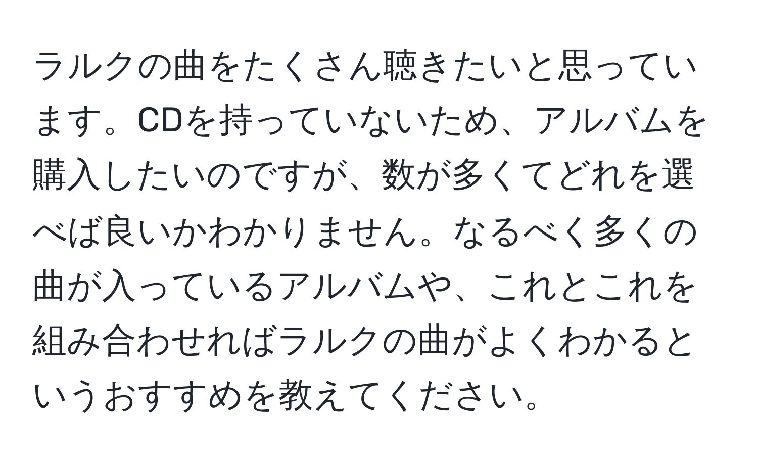 ラルクの曲をたくさん聴きたいと思っています。CDを持っていないため、アルバムを購入したいのですが、数が多くてどれを選べば良いかわかりません。なるべく多くの曲が入っているアルバムや、これとこれを組み合わせればラルクの曲がよくわかるというおすすめを教えてください。