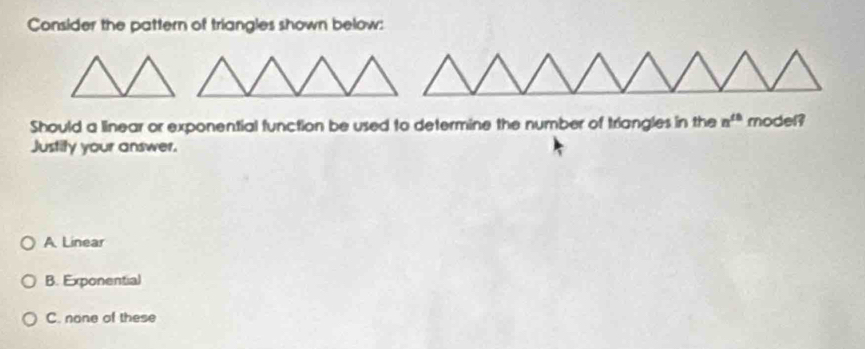 Consider the pattern of triangles shown below:
Should a linear or exponential function be used to determine the number of triangles in the n^(th) model?
Justity your answer.
A Linear
B. Exponential
C. none of these