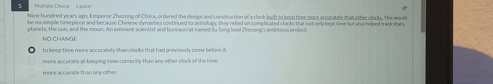 Nine hundred years ago, Emperor Zhezong of China, ordered the design and construction of a clock built to keep time more accurately than other clocks. This would
be no simple timepiece and because Chinese dynasties continued to astrology, they relied on complicated clocks that not only kept time but also helped track stars,
planets, the sun, and the moon. An eminent scientist and bureaucrat named Su Song lead Zhezong’s ambitious project.
NO CHANGE
to keep time more accurately than clocks that had previously come before it.
more accurate at keeping time correctly than any other clock of the time.
more accurate than any other.